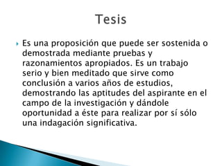    Es una proposición que puede ser sostenida o
    demostrada mediante pruebas y
    razonamientos apropiados. Es un trabajo
    serio y bien meditado que sirve como
    conclusión a varios años de estudios,
    demostrando las aptitudes del aspirante en el
    campo de la investigación y dándole
    oportunidad a éste para realizar por sí sólo
    una indagación significativa.
 