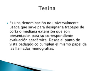    Es una denominación no universalmente
    usada que sirve para designar a trabajos de
    corta o mediana extensión que son
    presentados para su correspondiente
    evaluación académica. Desde el punto de
    vista pedagógico cumplen el mismo papel de
    las llamadas monografías.
 