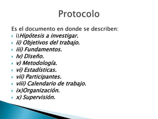 Es el documento en donde se describen:
 i)Hipótesis a investigar.
   ii) Objetivos del trabajo.
   iii) Fundamentos.
   Iv) Diseño.
   v) Metodología.
   vi) Estadísticas.
   vii) Participantes.
   viii) Calendario de trabajo.
   ix)Organización.
   x) Supervisión.
 