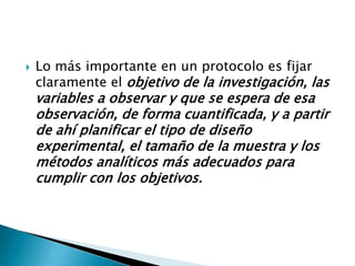    Lo más importante en un protocolo es fijar
    claramente el objetivo de la investigación, las
    variables a observar y que se espera de esa
    observación, de forma cuantificada, y a partir
    de ahí planificar el tipo de diseño
    experimental, el tamaño de la muestra y los
    métodos analíticos más adecuados para
    cumplir con los objetivos.
 