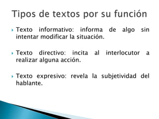    Texto informativo: informa de       algo      sin
    intentar modificar la situación.

   Texto directivo: incita   al   interlocutor    a
    realizar alguna acción.

   Texto expresivo: revela la subjetividad del
    hablante.
 