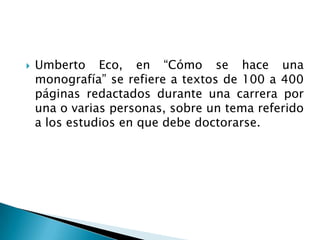    Umberto Eco, en “Cómo se hace una
    monografía” se refiere a textos de 100 a 400
    páginas redactados durante una carrera por
    una o varias personas, sobre un tema referido
    a los estudios en que debe doctorarse.
 