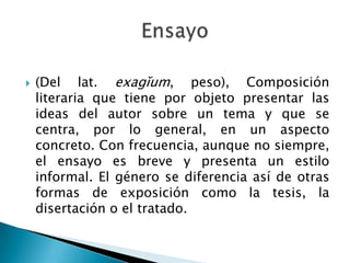   (Del lat. exagĭum, peso), Composición
    literaria que tiene por objeto presentar las
    ideas del autor sobre un tema y que se
    centra, por lo general, en un aspecto
    concreto. Con frecuencia, aunque no siempre,
    el ensayo es breve y presenta un estilo
    informal. El género se diferencia así de otras
    formas de exposición como la tesis, la
    disertación o el tratado.
 