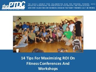 14 Tips For Maximizing ROI On
Fitness Conferences And
Workshops
P E R S O N AL T R AIN E R D E V E L O P ME N T C E N T E R
THE WORD’S LARGEST FREE COLLABORATIVE BLOG FOR PERSONAL TRAINERS. WE’RE
DEDICATED TO IMPROVING THE PERCEPTION OF THE INDUSTRY, AND YOUR SUCCESS.
JOIN OVER 192,000 FANS ON FACEBOOK, BECAUSE THAT MANY TRAINERS CAN’T BE WRONG.
 