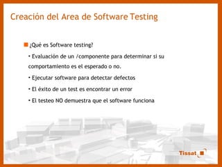Creación del Area de Software   Testing ¿Qué es Software testing? Evaluación de un /componente para determinar si su comportamiento es el esperado o no. Ejecutar software para detectar defectos El éxito de un test es encontrar un error El testeo NO demuestra que el software funciona 