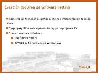 Creación del Area de Software   Testing Ingenieros con  formación específica en diseño e implementación de casos de test Equipo geográficamente separado del equipo de programación Proceso basado en estándares: UNE-ISO/IEC 9126/1 CMMI L3, la PA (Validation & Verification) 