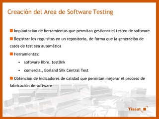 Creación del Area de Software   Testing Implantación de herramientas que permitan gestionar el testeo de software Registrar los requisitos en un repositorio, de forma que la generación de casos de test sea automática Herramientas: software libre, testlink comercial, Borland Silk Central Test Obtención de indicadores de calidad que permitan mejorar el proceso de fabricación de software 