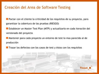 Creación del Area de Software   Testing Pactar con el cliente la criticidad de los requisitos de su proyecto, para garantizar la cobertura de las pruebas (RIESGO) Establecer un Master Test Plan (MTP) y actualizarlo en cada iteración del versionado del proyecto Mantener para cada proyecto un entorno de test lo mas parecido al de producción Trazar los defectos con los casos de test y éstos con los requisitos  