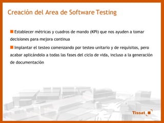 Creación del Area de Software   Testing Establecer métricas y cuadros de mando (KPI) que nos ayuden a tomar decisiones para mejora continua Implantar el testeo comenzando por testeo unitario y de requisitos, pero acabar aplicándolo a todas las fases del ciclo de vida, incluso a la generación de documentación 