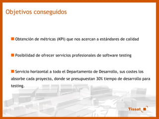 Objetivos conseguidos Obtención de métricas (KPI) que nos acercan a estándares de calidad Posibilidad de ofrecer servicios profesionales de software testing Servicio horizontal a todo el Departamento de Desarrollo, sus costes los absorbe cada proyecto, donde se presupuestan 30% tiempo de desarrollo para testing. 