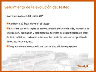 Seguimiento de la evolución del testeo Matriz de madurez del testeo (TPI) Considera 20 áreas clave en el testeo Las áreas son estrategias de testeo, modelo de ciclo de vida, momento de implicación, estimación y planificación, técnicas de especificación de casos de test, métricas, revisiones estáticas, herramientas de testeo, gestión de defectos, testware, etc. Su grado de madurez puede ser controlado, eficiente y óptimo 