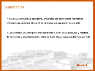 Sugerencias Instar ala comunidad educativa, universidades como ciclos formativos tecnológicos, a incluir al testeo de software en sus planes de estudio Considerarlo una disciplina independiente a nivel de asignaturas y masters de postgrado y especialización, como se hace con otras fases del ciclo de vida  