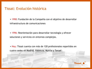Tissat: Evolución histórica 1990 : Fundación de la Compañía con el objetivo de desarrollar infraestructura de comunicaciones 1996:  Reorientación para desarrollar tecnología y ofrecer soluciones y servicios en entornos complejos. Hoy:  Tissat cuenta con más de 120 profesionales repartidos en cuatro sedes en Madrid, Valencia, Murcia y Teruel 