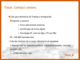 Tissat: Contact centers CAU para Ministerio de Trabajo e Inmigración Soporte a usuarios Cinco aplicaciones externas Certificados de firma digital Tecnología IP, LAN con QoS, CTI con PBx > 140.000 llamadas/año CAU del Instituto de la mujer (Ministerio de Igualdad) Soporte 24x7 en aspectos jurídicos, orientación empleo, recursos sociales, etc. > 6.500 llamadas/mes 