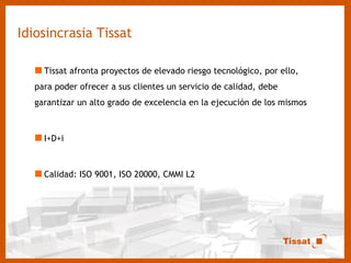 Idiosincrasia Tissat Tissat afronta proyectos de elevado riesgo tecnológico, por ello, para poder ofrecer a sus clientes un servicio de calidad, debe garantizar un alto grado de excelencia en la ejecución de los mismos I+D+i Calidad: ISO 9001, ISO 20000, CMMI L2 