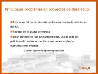 Principales problemas en proyectos de desarrollo Estimación del exceso de coste debido a corrección de defectos es del 40% Retrasos en los plazos de entrega En un proyecto en fase de mantenimiento, una de cada dos peticiones de cambio son debidas a que no se cumplen las especificaciones iniciales (Fuente:  Software Engineering Institute) 