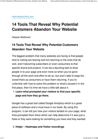 internetsearchinc.com
14 Tools That Reveal Why Potential
Customers Abandon Your Website
Deepak Wadhwani
14 Tools That Reveal Why Potential Customers
Abandon Your Website
The biggest problem that many websites are facing is that people
who’re visiting are leaving and not returning or the ones that do
visit, aren’t becoming subscribers or even consumers to that
specific brand and product. It can be a daunting task to draw
people in to your page and even more so when you’ve gone
through all the work and effort to do so, but aren’t able to keep the
crowd there as consumers or have them returning. If you’re
unfamiliar with how to solve this problem or what’s caused it in the
first place, then it’s time we have a little talk about it.
Learn what prompted your visitors to find your specific
page and how they go there.
1.
Google has a great tool called Google Analytics which is a great
piece of software and a must have in our book. By using this
program, it can tell you how your visitors landed on your page, what
links prompted them there which can help determine if it was just a
fluke or they were looking for something you have and they wanted.
Hotjar – Heatmaps and Visitor recordings2.
14 Tools That Reveal Why Potential Customers Abandon Your Website about:reader?url=http://www.internetsearchinc.com/14-tools-that-reve...
1 of 7 02-03-2016 11:33 PM
 