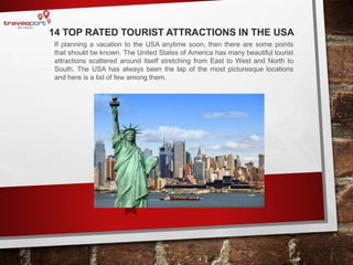 14 TOP RATED TOURIST ATTRACTIONS IN THE USA
If planning a vacation to the USA anytime soon, then there are some points
that should be known. The United States of America has many beautiful tourist
attractions scattered around itself stretching from East to West and North to
South. The USA has always been the lap of the most picturesque locations
and here is a list of few among them.
 