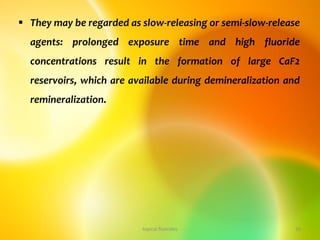  They may be regarded as slow-releasing or semi-slow-release
agents: prolonged exposure time and high fluoride
concentrations result in the formation of large CaF2
reservoirs, which are available during demineralization and
remineralization.
topical fluorides 10
 