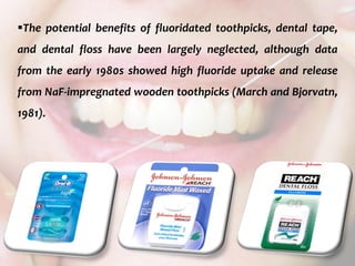  c
topical fluorides 105
The potential benefits of fluoridated toothpicks, dental tape,
and dental floss have been largely neglected, although data
from the early 1980s showed high fluoride uptake and release
from NaF-impregnated wooden toothpicks (March and Bjorvatn,
1981).
 
