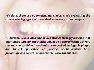  c
topical fluorides 107
To date, there are no longitudinal clinical trials evaluating the
caries-reducing effect of these devices on approximal surfaces.
 However, two in vitro and in vivo studies strongly indicate that
fluoridated wooden toothpicks would be a very efficient delivery
system; the combined mechanical removal of cariogenic plaque
and topical application of fluoride would achieve both
prevention and control of approximal caries in one step.
 