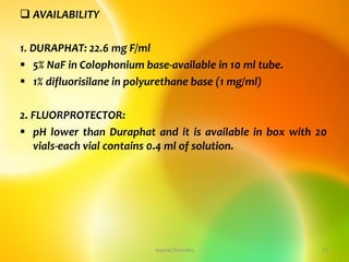  AVAILABILITY
1. DURAPHAT: 22.6 mg F/ml
 5% NaF in Colophonium base-available in 10 ml tube.
 1% difluorisilane in polyurethane base (1 mg/ml)
2. FLUORPROTECTOR:
 pH lower than Duraphat and it is available in box with 20
vials-each vial contains 0.4 ml of solution.
topical fluorides 11
 