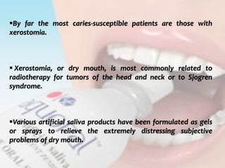  c
topical fluorides 110
By far the most caries-susceptible patients are those with
xerostomia.
 Xerostomia, or dry mouth, is most commonly related to
radiotherapy for tumors of the head and neck or to Sjogren
syndrome.
Various artificial saliva products have been formulated as gels
or sprays to relieve the extremely distressing subjective
problems of dry mouth.
 
