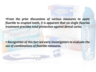 topical fluorides 113
From the prior discussions of various measures to apply
fluoride to erupted teeth, it is apparent that no single fluoride
treatment provides total protection against dental caries.
 Recognition of this fact led early investigators to evaluate the
use of combinations of fluoride measures.
 