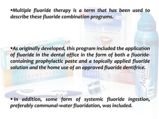 topical fluorides 114
Multiple fluoride therapy is a term that has been used to
describe these fluoride combination programs.
As originally developed, this program included the application
of fluoride in the dental office in the form of both a fluoride-
containing prophylactic paste and a topically applied fluoride
solution and the home use of an approved fluoride dentifrice.
 In addition, some form of systemic fluoride ingestion,
preferably communal-water fluoridation, was included.
 