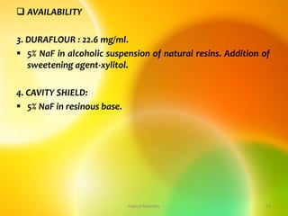  AVAILABILITY
3. DURAFLOUR : 22.6 mg/ml.
 5% NaF in alcoholic suspension of natural resins. Addition of
sweetening agent-xylitol.
4. CAVITY SHIELD:
 5% NaF in resinous base.
topical fluorides 12
 