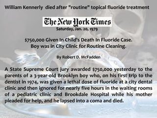  c
topical fluorides 120
William Kennerly died after "routine" topical fluoride treatment
Saturday, Jan. 20, 1979
$750,000 Given In Child's Death In Fluoride Case.
Boy was in City Clinic for Routine Cleaning.
By Robert D. McFadden
A State Supreme Court jury awarded $750,000 yesterday to the
parents of a 3-year-old Brooklyn boy who, on his first trip to the
dentist in 1974, was given a lethal dose of fluoride at a city dental
clinic and then ignored for nearly five hours in the waiting rooms
of a pediatric clinic and Brookdale Hospital while his mother
pleaded for help, and he lapsed into a coma and died.
 