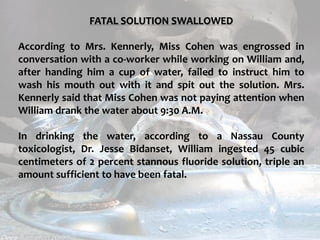 c
topical fluorides 121
FATAL SOLUTION SWALLOWED
According to Mrs. Kennerly, Miss Cohen was engrossed in
conversation with a co-worker while working on William and,
after handing him a cup of water, failed to instruct him to
wash his mouth out with it and spit out the solution. Mrs.
Kennerly said that Miss Cohen was not paying attention when
William drank the water about 9:30 A.M.
In drinking the water, according to a Nassau County
toxicologist, Dr. Jesse Bidanset, William ingested 45 cubic
centimeters of 2 percent stannous fluoride solution, triple an
amount sufficient to have been fatal.
 