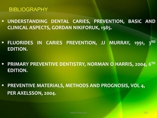 BIBLIOGRAPHY
 UNDERSTANDING DENTAL CARIES, PREVENTION, BASIC AND
CLINICAL ASPECTS, GORDAN NIKIFORUK, 1985.
 FLUORIDES IN CARIES PREVENTION, JJ MURRAY, 1991, 3RD
EDITION.
 PRIMARY PREVENTIVE DENTISTRY, NORMAN O HARRIS, 2004, 6TH
EDITION.
 PREVENTIVE MATERIALS, METHODS AND PROGNOSIS, VOL 4,
PER AXELSSON, 2004.
123
topical fluorides
 