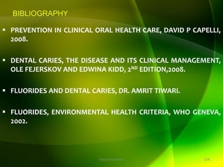 BIBLIOGRAPHY
 PREVENTION IN CLINICAL ORAL HEALTH CARE, DAVID P CAPELLI,
2008.
 DENTAL CARIES, THE DISEASE AND ITS CLINICAL MANAGEMENT,
OLE FEJERSKOV AND EDWINA KIDD, 2ND EDITION,2008.
 FLUORIDES AND DENTAL CARIES, DR. AMRIT TIWARI.
 FLUORIDES, ENVIRONMENTAL HEALTH CRITERIA, WHO GENEVA,
2002.
124
topical fluorides
 