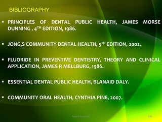 BIBLIOGRAPHY
 PRINCIPLES OF DENTAL PUBLIC HEALTH, JAMES MORSE
DUNNING , 4TH EDITION, 1986.
 JONG,S COMMUNITY DENTAL HEALTH, 5TH EDITION, 2002.
 FLUORIDE IN PREVENTIVE DENTISTRY, THEORY AND CLINICAL
APPLICATION, JAMES R MELLBURG, 1986.
 ESSENTIAL DENTAL PUBLIC HEALTH, BLANAID DALY.
 COMMUNITY ORAL HEALTH, CYNTHIA PINE, 2007.
125
topical fluorides
 