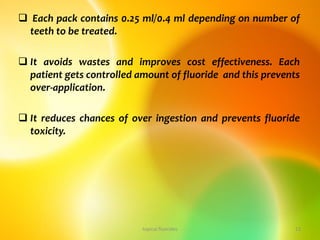  Each pack contains 0.25 ml/0.4 ml depending on number of
teeth to be treated.
 It avoids wastes and improves cost effectiveness. Each
patient gets controlled amount of fluoride and this prevents
over-application.
 It reduces chances of over ingestion and prevents fluoride
toxicity.
topical fluorides 13
 
