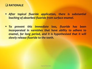  RATIONALE
 After topical fluoride application, there is substantial
leaching of absorbed fluoride from surface enamel.
 To prevent this immediate loss, fluoride has been
incorporated in varnishes that have ability to adhere to
enamel, for long period, and it is hypothesised that it will
slowly release fluoride to the teeth.
topical fluorides 14
 