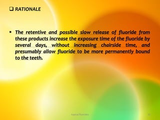  RATIONALE
 The retentive and possible slow release of fluoride from
these products increase the exposure time of the fluoride by
several days, without increasing chairside time, and
presumably allow fluoride to be more permanently bound
to the teeth.
topical fluorides 15
 
