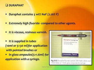  DURAPHAT
 Duraphat contains 5 wt% NaF (2.26% F)
 Extremely high fluoride- compared to other agents.
 It is viscous, resinous varnish.
 It is supplied in tubes
(10ml or 5×30 ml)for application
with pointed brushes or
 In glass ampoules(5×1.6ml) for
application with a syringe.
topical fluorides 16
 