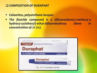 COMPOSITION OF DURAPHAT
 Colourless, polyurethane lacquer.
 The fluoride compound is a difluorosilane(3-methoxy-4
hydroxy-cyclohexyl)-ethyl-difluorohydroxy silane in
concentration of 2% (w).
topical fluorides 17
 