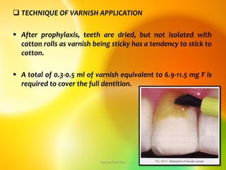  TECHNIQUE OF VARNISH APPLICATION
 After prophylaxis, teeth are dried, but not isolated with
cotton rolls as varnish being sticky has a tendency to stick to
cotton.
 A total of 0.3-0.5 ml of varnish equivalent to 6.9-11.5 mg F is
required to cover the full dentition.
topical fluorides 19
 