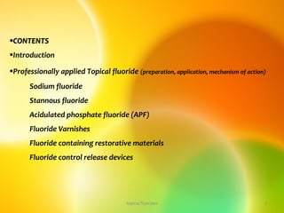 CONTENTS
Introduction
Professionally applied Topical fluoride (preparation, application, mechanism of action)
Sodium fluoride
Stannous fluoride
Acidulated phosphate fluoride (APF)
Fluoride Varnishes
Fluoride containing restorative materials
Fluoride control release devices
2
topical fluorides
 