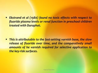 Ekstrand et al (1980) found no toxic effects with respect to
fluoride plasma levels or renal function in preschool children
treated with Duraphat.
 This is attributable to the fast-setting varnish base, the slow
release of fluoride over time, and the comparatively small
amounts of he varnish required for selective application to
the key-risk surfaces.
topical fluorides 22
 