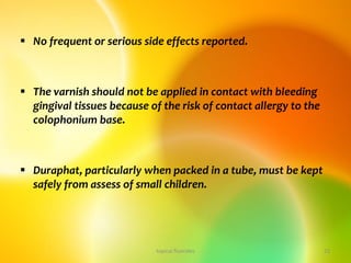  No frequent or serious side effects reported.
 The varnish should not be applied in contact with bleeding
gingival tissues because of the risk of contact allergy to the
colophonium base.
 Duraphat, particularly when packed in a tube, must be kept
safely from assess of small children.
topical fluorides 23
 