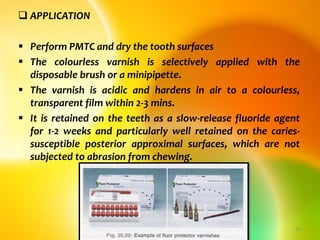  APPLICATION
 Perform PMTC and dry the tooth surfaces
 The colourless varnish is selectively applied with the
disposable brush or a minipipette.
 The varnish is acidic and hardens in air to a colourless,
transparent film within 2-3 mins.
 It is retained on the teeth as a slow-release fluoride agent
for 1-2 weeks and particularly well retained on the caries-
susceptible posterior approximal surfaces, which are not
subjected to abrasion from chewing.
topical fluorides 25
 
