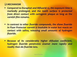  MECHANISM
 Compared to Duraphat and Bifluorid 12, the exposure time is
markedly prolonged, and the tooth surface is protected
from direct contact with cariogenic plaque as long as the
varnish film remains.
 In contrast to other fluoride compounds, the silane fluoride
in Fluor Protector varnish is insoluble in water but reacts on
contact with saliva, releasing small amounts of hydrogen
fluoride.
 Because of its considerably higher diffusion coefficient,
hydrogen fluoride penetrates enamel more rapidly and
readily than do fluoride ions.
topical fluorides 26
 
