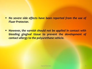  No severe side effects have been reported from the use of
Fluor Protector.
 However, the varnish should not be applied in contact with
bleeding gingival tissue to prevent the development of
contact allergy to the polyurethane vehicle.
topical fluorides 28
 