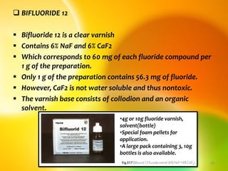  BIFLUORIDE 12
 Bifluoride 12 is a clear varnish
 Contains 6% NaF and 6% CaF2
 Which corresponds to 60 mg of each fluoride compound per
1 g of the preparation.
 Only 1 g of the preparation contains 56.3 mg of fluoride.
 However, CaF2 is not water soluble and thus nontoxic.
 The varnish base consists of collodion and an organic
solvent.
topical fluorides 29
•4g or 10g fluoride varnish,
solvent(bottle)
•Special foam pellets for
application.
•A large pack containing 3, 10g
bottles is also available.
 