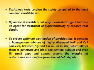  Toxicology tests confirm the safety compared to the most
common varnish bases.
 Bifluoride 12 varnish is not only a cariostatic agent but also
an agent for treatment of hypersensitivity of exposed root
dentin.
 To ensure optimum distribution of particle sizes, it contains
a homogenous mixture of highly dispersed NaF and CaF
particles, between 0.5 and 2.0 mu m in size, which allows
them to penetrate and block the dentinal tubules and even
fill small gaps and spaces around the margins of
restorations, ensuring the formation of CaF2 depots.
topical fluorides 30
 