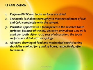  APPLICATION
1. Perform PMTC and tooth surfaces are dried.
2. The bottle is shaken thoroughly to mix the sediment of NaF
and CaF2 completely with the solvent.
3. Varnish is applied with a foam pellet to the selected tooth
surfaces. Because of the low viscosity, only about 0.02 ml is
used per tooth. After 10-20 secs of absorption, the tooth
surfaces are dried with air syringe.
4. Abrasive chewing of food and mechanical toothcleaning
should be avoided for 4 and 24 hours, respectively, after
treatment.
topical fluorides 31
 